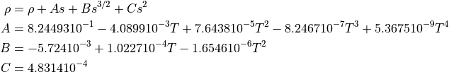 \rho &= \rho + As + Bs^{3/2} + Cs^2

A &= 8.24493 10^{-1} - 4.0899 10^{-3}T + 7.6438 10^{-5}T^2 - 8.2467 10^{-7}T^3 + 5.3675 10^{-9}T^4

B &= -5.724 10^{-3} + 1.0227 10^{-4}T - 1.6546 10^{-6}T^2

C &= 4.8314 10^{-4}